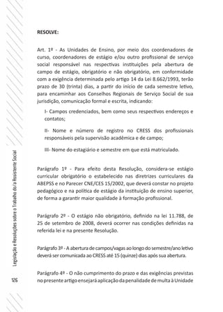 126
LegislaçãoeResoluçõessobreoTrabalhodo/aAssistenteSocial
RESOLVE:
Art. 1º - As Unidades de Ensino, por meio dos coordenadores de
curso, coordenadores de estágio e/ou outro profissional de serviço
social responsável nas respectivas instituições pela abertura de
campo de estágio, obrigatório e não obrigatório, em conformidade
com a exigência determinada pelo artigo 14 da Lei 8.662/1993, terão
prazo de 30 (trinta) dias, a partir do início de cada semestre letivo,
para encaminhar aos Conselhos Regionais de Serviço Social de sua
jurisdição, comunicação formal e escrita, indicando:
I- Campos credenciados, bem como seus respectivos endereços e
contatos;
II- Nome e número de registro no CRESS dos profissionais
responsáveis pela supervisão acadêmica e de campo;
III- Nome do estagiário e semestre em que está matriculado.
Parágrafo 1º - Para efeito desta Resolução, considera-se estágio
curricular obrigatório o estabelecido nas diretrizes curriculares da
ABEPSS e no Parecer CNE/CES 15/2002, que deverá constar no projeto
pedagógico e na política de estágio da instituição de ensino superior,
de forma a garantir maior qualidade à formação profissional.
Parágrafo 2º - O estágio não obrigatório, definido na lei 11.788, de
25 de setembro de 2008, deverá ocorrer nas condições definidas na
referida lei e na presente Resolução.
Parágrafo3º-Aaberturadecampos/vagasaolongodosemestre/anoletivo
deverá ser comunicada ao CRESS até 15 (quinze) dias após sua abertura.
Parágrafo 4º - O não cumprimento do prazo e das exigências previstas
nopresenteartigoensejaráaplicaçãodapenalidadedemultaàUnidade
 