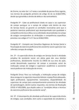 127
ConselhoFederaldeServiçoSocial
de Ensino, no valor de 1 a 5 vezes a anuidade de pessoa física vigente,
nos termos do parágrafo primeiro do artigo 16 da Lei 8.662/1993,
desde que garantido o direito de defesa e do contraditório.
Parágrafo 5º - Cabe ao profissional citado no caput e ao supervisor
de campo averiguar se o campo de estágio está dentro da área
do Serviço Social, se garante as condições necessárias para que o
posterior exercício profissional seja desempenhado com qualidade e
competência técnica e ética e se as atividades desenvolvidas no campo
de estágio correspondem às atribuições e competências específicas
previstas nos artigos 4 º e 5 º da Lei 8.662/1993.
Parágrafo 6º - Compete aos Conselhos Regionais de Serviço Social a
fiscalização do exercício profissional do assistente social supervisor nos
referidos campos de estágio.
Art. 2º - A supervisão direta de estágio em Serviço Social é atividade
privativa do assistente social, em pleno gozo dos seus direitos
profissionais, devidamente inscrito no CRESS de sua área de ação,
sendo denominado supervisor de campo o assistente social da
instituição campo de estágio e supervisor acadêmico o assistente
social professor da instituição de ensino.
Parágrafo Único: Para sua realização, a instituição campo de estágio
deve assegurar os seguintes requisitos básicos: espaço físico adequado,
sigilo profissional, equipamentos necessários, disponibilidade do
supervisor de campo para acompanhamento presencial da atividade
de aprendizagem, dentre outros requisitos, nos termos da Resolução
CFESS nº 493/2006, que dispõe sobre as “condições éticas e técnicas
do exercício profissional do assistente social”.
Art. 3º - O desempenho de atividade profissional de supervisão direta
de estágio, suas condições, bem como a capacidade de estudantes a
 