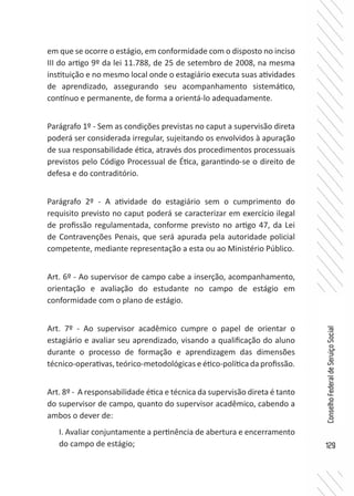 129
ConselhoFederaldeServiçoSocial
em que se ocorre o estágio, em conformidade com o disposto no inciso
III do artigo 9º da lei 11.788, de 25 de setembro de 2008, na mesma
instituição e no mesmo local onde o estagiário executa suas atividades
de aprendizado, assegurando seu acompanhamento sistemático,
contínuo e permanente, de forma a orientá-lo adequadamente.
Parágrafo 1º - Sem as condições previstas no caput a supervisão direta
poderá ser considerada irregular, sujeitando os envolvidos à apuração
de sua responsabilidade ética, através dos procedimentos processuais
previstos pelo Código Processual de Ética, garantindo-se o direito de
defesa e do contraditório.
Parágrafo 2º - A atividade do estagiário sem o cumprimento do
requisito previsto no caput poderá se caracterizar em exercício ilegal
de profissão regulamentada, conforme previsto no artigo 47, da Lei
de Contravenções Penais, que será apurada pela autoridade policial
competente, mediante representação a esta ou ao Ministério Público.
Art. 6º - Ao supervisor de campo cabe a inserção, acompanhamento,
orientação e avaliação do estudante no campo de estágio em
conformidade com o plano de estágio.
Art. 7º - Ao supervisor acadêmico cumpre o papel de orientar o
estagiário e avaliar seu aprendizado, visando a qualificação do aluno
durante o processo de formação e aprendizagem das dimensões
técnico-operativas, teórico-metodológicas e ético-política da profissão.
Art. 8º - A responsabilidade ética e técnica da supervisão direta é tanto
do supervisor de campo, quanto do supervisor acadêmico, cabendo a
ambos o dever de:
I. Avaliar conjuntamente a pertinência de abertura e encerramento
do campo de estágio;
 