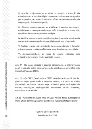 130
LegislaçãoeResoluçõessobreoTrabalhodo/aAssistenteSocial
II. Acordar conjuntamente o início do estágio, a inserção do
estudante no campo de estágio, bem como o número de estagiários
por supervisor de campo, limitado ao número máximo estabelecido
no parágrafo único do artigo 3º;
III. Planejar conjuntamente as atividades inerentes ao estágio,
estabelecer o cronograma de supervisão sistemática e presencial,
que deverá constar no plano de estágio;
IV. Verificar se o estudante estagiário está devidamente matriculado
no semestre correspondente ao estágio curricular obrigatório;
V. Realizar reuniões de orientação, bem como discutir e formular
estratégias para resolver problemas e questões atinentes ao estágio;
VI. Atestar/reconhecer as horas de estágio realizadas pelo
estagiário, bem como emitir avaliação e nota.
Art. 9º - Os casos omissos e aqueles concernentes a interpretação
geral e abstrata sobre esta norma serão resolvidos e dirimidos pelo
Conselho Pleno do CFESS.
Art. 10 - Os CRESS/Seccionais e CFESS deverão se incumbir de dar
plena e ampla publicidade a presente norma, por todos os meios
disponíveis, de forma que ela seja conhecida pelas instituições de
ensino, instituições empregadoras, assistentes sociais, docentes,
estudantes e sociedade.
Art. 11 - A presente Resolução entra em vigor na data da sua publicação no
Diário Oficial da União, passando a surtir seus regulares efeitos de direito.
Ivanete Salete Boschetti
Presidente do CFESS
 