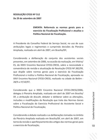 133
ConselhoFederaldeServiçoSocial
RESOLUÇÃO CFESS Nº 512
De 29 de setembro de 2007
A Presidente do Conselho Federal de Serviço Social, no uso de suas
atribuições legais e regimentais e cumprindo decisões da Plenária
Ampliada, realizada em abril de 2007, em Brasília/DF;
Considerando a deliberação do conjunto dos assistentes sociais
presentes, em setembro de 2006, na ocasião da realização, em Vitória/
ES, do XXXV Encontro Nacional CFESS-CRESS, sobre a necessidade e
conveniência de revisão e atualização da Resolução CFESS Nº.382/99,
que dispõe sobre normas gerais para o exercício da Fiscalização
Profissional e instituí a Política Nacional de Fiscalização, aprovada no
XXVI Encontro Nacional CFESS-CRESS, realizado na cidade de Belém -
28/9 a 1º/10/97;
Considerando que o XXXV Encontro Nacional CFESS-CRESS/2006,
delegou à Plenária Ampliada, realizada em abril de 2007 em Brasília/
DF, a atribuição de discutir, debater e deliberar sobre as alterações,
inclusões e modificações da Resolução que trata das Normas Gerais
sobre a Fiscalização do Exercício Profissional do Assistente Social e
Política Nacional de Fiscalização;
Considerando o debate realizado e as deliberações tomadas no âmbito
da Plenária Ampliada realizada em Brasília/DF, em abril de 2007, em
torno da revisão e aperfeiçoamento dos artigos das normas gerais para
o exercício de fiscalização;
EMENTA: Reformula as normas gerais para o
exercício da Fiscalização Profissional e atualiza a
Política Nacional de Fiscalização.
 