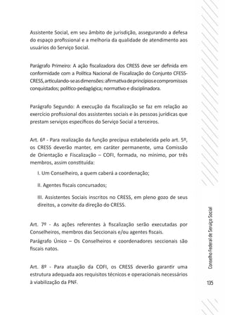 135
ConselhoFederaldeServiçoSocial
Assistente Social, em seu âmbito de jurisdição, assegurando a defesa
do espaço profissional e a melhoria da qualidade de atendimento aos
usuários do Serviço Social.
Parágrafo Primeiro: A ação fiscalizadora dos CRESS deve ser definida em
conformidade com a Política Nacional de Fiscalização do Conjunto CFESS-
CRESS,articulando-seasdimensões:afirmativadeprincípiosecompromissos
conquistados; político-pedagógica; normativo e disciplinadora.
Parágrafo Segundo: A execução da fiscalização se faz em relação ao
exercício profissional dos assistentes sociais e às pessoas jurídicas que
prestam serviços específicos do Serviço Social a terceiros.
Art. 6º - Para realização da função precípua estabelecida pelo art. 5º,
os CRESS deverão manter, em caráter permanente, uma Comissão
de Orientação e Fiscalização – COFI, formada, no mínimo, por três
membros, assim constituída:
I. Um Conselheiro, a quem caberá a coordenação;
II. Agentes fiscais concursados;
III. Assistentes Sociais inscritos no CRESS, em pleno gozo de seus
direitos, a convite da direção do CRESS.
Art. 7º - As ações referentes à fiscalização serão executadas por
Conselheiros, membros das Seccionais e/ou agentes fiscais.
Parágrafo Único – Os Conselheiros e coordenadores seccionais são
fiscais natos.
Art. 8º - Para atuação da COFI, os CRESS deverão garantir uma
estrutura adequada aos requisitos técnicos e operacionais necessários
à viabilização da PNF.
 
