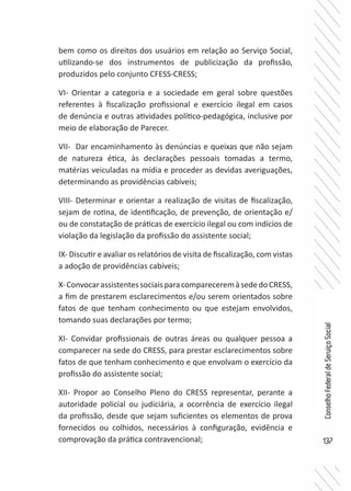 137
ConselhoFederaldeServiçoSocial
bem como os direitos dos usuários em relação ao Serviço Social,
utilizando-se dos instrumentos de publicização da profissão,
produzidos pelo conjunto CFESS-CRESS;
VI- Orientar a categoria e a sociedade em geral sobre questões
referentes à fiscalização profissional e exercício ilegal em casos
de denúncia e outras atividades político-pedagógica, inclusive por
meio de elaboração de Parecer.
VII- Dar encaminhamento às denúncias e queixas que não sejam
de natureza ética, às declarações pessoais tomadas a termo,
matérias veiculadas na mídia e proceder as devidas averiguações,
determinando as providências cabíveis;
VIII- Determinar e orientar a realização de visitas de fiscalização,
sejam de rotina, de identificação, de prevenção, de orientação e/
ou de constatação de práticas de exercício ilegal ou com indícios de
violação da legislação da profissão do assistente social;
IX- Discutir e avaliar os relatórios de visita de fiscalização, com vistas
a adoção de providências cabíveis;
X-ConvocarassistentessociaisparacompareceremàsededoCRESS,
a fim de prestarem esclarecimentos e/ou serem orientados sobre
fatos de que tenham conhecimento ou que estejam envolvidos,
tomando suas declarações por termo;
XI- Convidar profissionais de outras áreas ou qualquer pessoa a
comparecer na sede do CRESS, para prestar esclarecimentos sobre
fatos de que tenham conhecimento e que envolvam o exercício da
profissão do assistente social;
XII- Propor ao Conselho Pleno do CRESS representar, perante a
autoridade policial ou judiciária, a ocorrência de exercício ilegal
da profissão, desde que sejam suficientes os elementos de prova
fornecidos ou colhidos, necessários à configuração, evidência e
comprovação da prática contravencional;
 