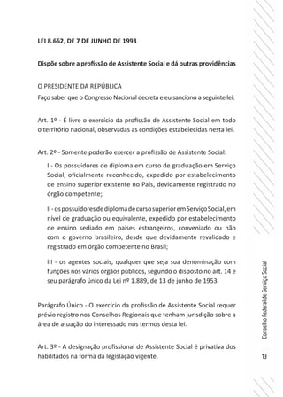 13
ConselhoFederaldeServiçoSocial
LEI 8.662, DE 7 DE JUNHO DE 1993
Dispõe sobre a profissão de Assistente Social e dá outras providências
O PRESIDENTE DA REPÚBLICA
Faço saber que o Congresso Nacional decreta e eu sanciono a seguinte lei:
Art. 1º - É livre o exercício da profissão de Assistente Social em todo
o território nacional, observadas as condições estabelecidas nesta lei.
Art. 2º - Somente poderão exercer a profissão de Assistente Social:
I - Os possuidores de diploma em curso de graduação em Serviço
Social, oficialmente reconhecido, expedido por estabelecimento
de ensino superior existente no País, devidamente registrado no
órgão competente;
II-ospossuidoresdediplomadecursosuperioremServiçoSocial,em
nível de graduação ou equivalente, expedido por estabelecimento
de ensino sediado em países estrangeiros, conveniado ou não
com o governo brasileiro, desde que devidamente revalidado e
registrado em órgão competente no Brasil;
III - os agentes sociais, qualquer que seja sua denominação com
funções nos vários órgãos públicos, segundo o disposto no art. 14 e
seu parágrafo único da Lei nº 1.889, de 13 de junho de 1953.
Parágrafo Único - O exercício da profissão de Assistente Social requer
prévio registro nos Conselhos Regionais que tenham jurisdição sobre a
área de atuação do interessado nos termos desta lei.
Art. 3º - A designação profissional de Assistente Social é privativa dos
habilitados na forma da legislação vigente.
 