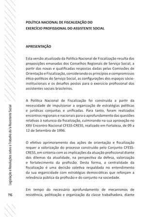 146
LegislaçãoeResoluçõessobreoTrabalhodo/aAssistenteSocial
POLÍTICA NACIONAL DE FISCALIZAÇÃO DO
EXERCÍCIO PROFISSIONAL DO ASSISTENTE SOCIAL
APRESENTAÇÃO
Esta versão atualizada da Política Nacional de Fiscalização resulta das
proposições emanadas dos Conselhos Regionais de Serviço Social, a
partir das novas e qualificadas respostas dadas pelas Comissões de
Orientação e Fiscalização, considerando os princípios e compromissos
ético-políticos do Serviço Social, as configurações dos espaços sócio-
institucionais e os desafios postos para o exercício profissional dos
assistentes sociais brasileiros.
A Política Nacional de Fiscalização foi construída a partir da
necessidade de impulsionar a organização de estratégias políticas
e jurídicas conjuntas e unificadas. Para tanto, foram realizados
encontros regionais e nacionais para o aprofundamento das questões
relativas à natureza da fiscalização, culminando na sua aprovação no
XXV Encontro Nacional CFESS-CRESS, realizado em Fortaleza, de 09 a
12 de Setembro de 1996.
O efetivo aprimoramento das ações de orientação e fiscalização
requer a valorização do processo construído pelo Conjunto CFESS-
CRESS, em sintonia com as implicações da atuação profissional diante
dos dilemas da atualidade, na perspectiva da defesa, valorização
e fortalecimento da profissão. Desta forma, a centralidade da
fiscalização é uma decisão coletiva respaldada no entendimento
da sua organicidade com estratégias democráticas que reforçam a
relevância pública da profissão e do conjunto na sociedade.
Em tempo do necessário aprofundamento de mecanismos de
resistência, politização e organização da classe trabalhadora, diante
 