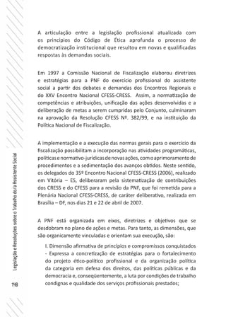 148
LegislaçãoeResoluçõessobreoTrabalhodo/aAssistenteSocial
A articulação entre a legislação profissional atualizada com
os princípios do Código de Ética aprofunda o processo de
democratização institucional que resultou em novas e qualificadas
respostas às demandas sociais.
Em 1997 a Comissão Nacional de Fiscalização elaborou diretrizes
e estratégias para a PNF do exercício profissional do assistente
social a partir dos debates e demandas dos Encontros Regionais e
do XXV Encontro Nacional CFESS-CRESS. Assim, a normatização de
competências e atribuições, unificação das ações desenvolvidas e a
deliberação de metas a serem cumpridas pelo Conjunto, culminaram
na aprovação da Resolução CFESS Nº. 382/99, e na instituição da
Política Nacional de Fiscalização.
A implementação e a execução das normas gerais para o exercício da
fiscalização possibilitam a incorporação nas atividades programáticas,
políticasenormativo-jurídicasdenovasações,comoaprimoramentode
procedimentos e a sedimentação dos avanços obtidos. Neste sentido,
os delegados do 35º Encontro Nacional CFESS-CRESS (2006), realizado
em Vitória – ES, deliberaram pela sistematização de contribuições
dos CRESS e do CFESS para a revisão da PNF, que foi remetida para a
Plenária Nacional CFESS-CRESS, de caráter deliberativo, realizada em
Brasília – DF, nos dias 21 e 22 de abril de 2007.
A PNF está organizada em eixos, diretrizes e objetivos que se
desdobram no plano de ações e metas. Para tanto, as dimensões, que
são organicamente vinculadas e orientam sua execução, são:
I. Dimensão afirmativa de princípios e compromissos conquistados
- Expressa a concretização de estratégias para o fortalecimento
do projeto ético-político profissional e da organização política
da categoria em defesa dos direitos, das políticas públicas e da
democracia e, conseqüentemente, a luta por condições de trabalho
condignas e qualidade dos serviços profissionais prestados;
 
