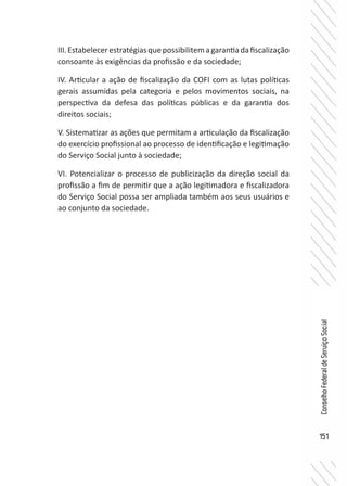 151
ConselhoFederaldeServiçoSocial
III.Estabelecerestratégiasquepossibilitemagarantiadafiscalização
consoante às exigências da profissão e da sociedade;
IV. Articular a ação de fiscalização da COFI com as lutas políticas
gerais assumidas pela categoria e pelos movimentos sociais, na
perspectiva da defesa das políticas públicas e da garantia dos
direitos sociais;
V. Sistematizar as ações que permitam a articulação da fiscalização
do exercício profissional ao processo de identificação e legitimação
do Serviço Social junto à sociedade;
VI. Potencializar o processo de publicização da direção social da
profissão a fim de permitir que a ação legitimadora e fiscalizadora
do Serviço Social possa ser ampliada também aos seus usuários e
ao conjunto da sociedade.
 