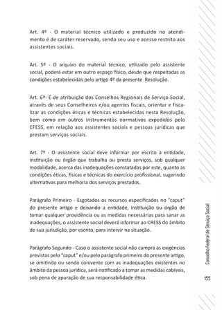 155
ConselhoFederaldeServiçoSocial
Art. 4º - O material técnico utilizado e produzido no atendi-
mento é de caráter reservado, sendo seu uso e acesso restrito aos
assistentes sociais.
Art. 5º - O arquivo do material técnico, utilizado pelo assistente
social, poderá estar em outro espaço físico, desde que respeitadas as
condições estabelecidas pelo artigo 4º da presente Resolução.
Art. 6º- É de atribuição dos Conselhos Regionais de Serviço Social,
através de seus Conselheiros e/ou agentes fiscais, orientar e fisca-
lizar as condições éticas e técnicas estabelecidas nesta Resolução,
bem como em outros instrumentos normativos expedidos pelo
CFESS, em relação aos assistentes sociais e pessoas jurídicas que
prestam serviços sociais.
Art. 7º - O assistente social deve informar por escrito à entidade,
instituição ou órgão que trabalha ou presta serviços, sob qualquer
modalidade, acerca das inadequações constatadas por este, quanto as
condições éticas, físicas e técnicas do exercício profissional, sugerindo
alternativas para melhoria dos serviços prestados.
Parágrafo Primeiro - Esgotados os recursos especificados no “caput”
do presente artigo e deixando a entidade, instituição ou órgão de
tomar qualquer providência ou as medidas necessárias para sanar as
inadequações, o assistente social deverá informar ao CRESS do âmbito
de sua jurisdição, por escrito, para intervir na situação.
Parágrafo Segundo - Caso o assistente social não cumpra as exigências
previstas pelo “caput” e/ou pelo parágrafo primeiro do presente artigo,
se omitindo ou sendo conivente com as inadequações existentes no
âmbito da pessoa jurídica, será notificado a tomar as medidas cabíveis,
sob pena de apuração de sua responsabilidade ética.
 