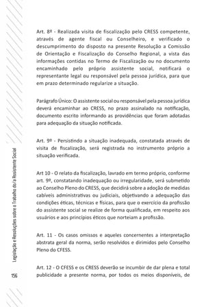 156
LegislaçãoeResoluçõessobreoTrabalhodo/aAssistenteSocial
Art. 8º - Realizada visita de fiscalização pelo CRESS competente,
através de agente fiscal ou Conselheiro, e verificado o
descumprimento do disposto na presente Resolução a Comissão
de Orientação e Fiscalização do Conselho Regional, a vista das
informações contidas no Termo de Fiscalização ou no documento
encaminhado pelo próprio assistente social, notificará o
representante legal ou responsável pela pessoa jurídica, para que
em prazo determinado regularize a situação.
Parágrafo Único: O assistente social ou responsável pela pessoa jurídica
deverá encaminhar ao CRESS, no prazo assinalado na notificação,
documento escrito informando as providências que foram adotadas
para adequação da situação notificada.
Art. 9º - Persistindo a situação inadequada, constatada através de
visita de fiscalização, será registrada no instrumento próprio a
situação verificada.
Art 10 - O relato da fiscalização, lavrado em termo próprio, conforme
art. 9º, constatando inadequação ou irregularidade, será submetido
ao Conselho Pleno do CRESS, que decidirá sobre a adoção de medidas
cabíveis administrativas ou judiciais, objetivando a adequação das
condições éticas, técnicas e físicas, para que o exercício da profissão
do assistente social se realize de forma qualificada, em respeito aos
usuários e aos princípios éticos que norteiam a profissão.
Art. 11 - Os casos omissos e aqueles concernentes a interpretação
abstrata geral da norma, serão resolvidos e dirimidos pelo Conselho
Pleno do CFESS.
Art. 12 - O CFESS e os CRESS deverão se incumbir de dar plena e total
publicidade a presente norma, por todos os meios disponíveis, de
 