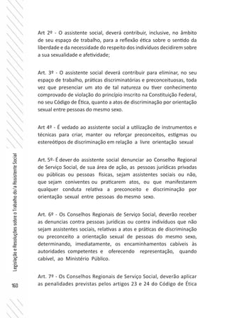160
LegislaçãoeResoluçõessobreoTrabalhodo/aAssistenteSocial
Art 2º - O assistente social, deverá contribuir, inclusive, no âmbito
de seu espaço de trabalho, para a reflexão ética sobre o sentido da
liberdade e da necessidade do respeito dos indivíduos decidirem sobre
a sua sexualidade e afetividade;
Art. 3º - O assistente social deverá contribuir para eliminar, no seu
espaço de trabalho, práticas discriminatórias e preconceituosas, toda
vez que presenciar um ato de tal natureza ou tiver conhecimento
comprovado de violação do princípio inscrito na Constituição Federal,
no seu Código de Ética, quanto a atos de discriminação por orientação
sexual entre pessoas do mesmo sexo.
Art 4º - É vedado ao assistente social a utilização de instrumentos e
técnicas para criar, manter ou reforçar preconceitos, estigmas ou
estereótipos de discriminação em relação a livre orientação sexual
Art. 5º- É dever do assistente social denunciar ao Conselho Regional
de Serviço Social, de sua área de ação, as pessoas jurídicas privadas
ou públicas ou pessoas físicas, sejam assistentes sociais ou não,
que sejam coniventes ou praticarem atos, ou que manifestarem
qualquer conduta relativa a preconceito e discriminação por
orientação sexual entre pessoas do mesmo sexo.
Art. 6º - Os Conselhos Regionais de Serviço Social, deverão receber
as denuncias contra pessoas jurídicas ou contra indivíduos que não
sejam assistentes sociais, relativas a atos e práticas de discriminação
ou preconceito a orientação sexual de pessoas do mesmo sexo,
determinando, imediatamente, os encaminhamentos cabíveis às
autoridades competentes e oferecendo representação, quando
cabível, ao Ministério Público.
Art. 7º - Os Conselhos Regionais de Serviço Social, deverão aplicar
as penalidades previstas pelos artigos 23 e 24 do Código de Ética
 