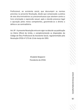 161
ConselhoFederaldeServiçoSocial
Profissional, ao assistente social, que descumprir as normas
previstas na presente Resolução, desde que comprovada a prática
de atos discriminatórios ou preconceituosos que atentem contra a
livre orientação e expressão sexual, após o devido processo legal
e apuração pelos meios competentes, garantindo-se o direito a
defesa e ao contraditório.
Art. 8º - A presente Resolução entra em vigor na data de sua publicação
no Diário Oficial da União, e complementando as disposições do
Código de Ética Profissional do Assistente Social, regulamentado pela
Resolução CFESS nº 273 de 13 de março de 1993.
Elisabete Borgianni
Presidente do CFESS
 