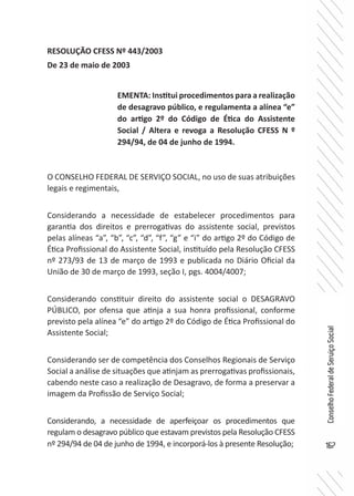 167
ConselhoFederaldeServiçoSocial
RESOLUÇÃO CFESS Nº 443/2003
De 23 de maio de 2003
O CONSELHO FEDERAL DE SERVIÇO SOCIAL, no uso de suas atribuições
legais e regimentais,
Considerando a necessidade de estabelecer procedimentos para
garantia dos direitos e prerrogativas do assistente social, previstos
pelas alíneas “a”, “b”, “c”, “d”, “f”, “g” e “i” do artigo 2º do Código de
Ética Profissional do Assistente Social, instituído pela Resolução CFESS
nº 273/93 de 13 de março de 1993 e publicada no Diário Oficial da
União de 30 de março de 1993, seção I, pgs. 4004/4007;
Considerando constituir direito do assistente social o DESAGRAVO
PÚBLICO, por ofensa que atinja a sua honra profissional, conforme
previsto pela alínea “e” do artigo 2º do Código de Ética Profissional do
Assistente Social;
Considerando ser de competência dos Conselhos Regionais de Serviço
Social a análise de situações que atinjam as prerrogativas profissionais,
cabendo neste caso a realização de Desagravo, de forma a preservar a
imagem da Profissão de Serviço Social;
Considerando, a necessidade de aperfeiçoar os procedimentos que
regulam o desagravo público que estavam previstos pela Resolução CFESS
nº 294/94 de 04 de junho de 1994, e incorporá-los à presente Resolução;
EMENTA: Institui procedimentos para a realização
de desagravo público, e regulamenta a alínea “e”
do artigo 2º do Código de Ética do Assistente
Social / Altera e revoga a Resolução CFESS N º
294/94, de 04 de junho de 1994.
 
