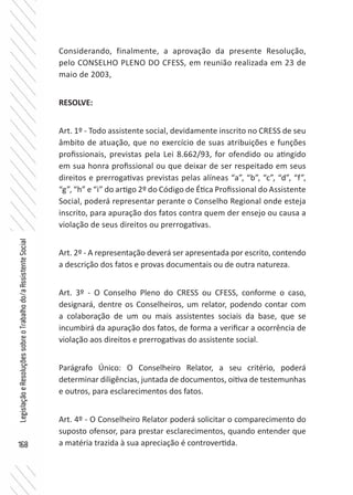 168
LegislaçãoeResoluçõessobreoTrabalhodo/aAssistenteSocial
Considerando, finalmente, a aprovação da presente Resolução,
pelo CONSELHO PLENO DO CFESS, em reunião realizada em 23 de
maio de 2003,
RESOLVE:
Art. 1º - Todo assistente social, devidamente inscrito no CRESS de seu
âmbito de atuação, que no exercício de suas atribuições e funções
profissionais, previstas pela Lei 8.662/93, for ofendido ou atingido
em sua honra profissional ou que deixar de ser respeitado em seus
direitos e prerrogativas previstas pelas alíneas “a”, “b”, “c”, “d”, “f”,
“g”, “h” e “i” do artigo 2º do Código de Ética Profissional do Assistente
Social, poderá representar perante o Conselho Regional onde esteja
inscrito, para apuração dos fatos contra quem der ensejo ou causa a
violação de seus direitos ou prerrogativas.
Art. 2º - A representação deverá ser apresentada por escrito, contendo
a descrição dos fatos e provas documentais ou de outra natureza.
Art. 3º - O Conselho Pleno do CRESS ou CFESS, conforme o caso,
designará, dentre os Conselheiros, um relator, podendo contar com
a colaboração de um ou mais assistentes sociais da base, que se
incumbirá da apuração dos fatos, de forma a verificar a ocorrência de
violação aos direitos e prerrogativas do assistente social.
Parágrafo Único: O Conselheiro Relator, a seu critério, poderá
determinar diligências, juntada de documentos, oitiva de testemunhas
e outros, para esclarecimentos dos fatos.
Art. 4º - O Conselheiro Relator poderá solicitar o comparecimento do
suposto ofensor, para prestar esclarecimentos, quando entender que
a matéria trazida à sua apreciação é controvertida.
 