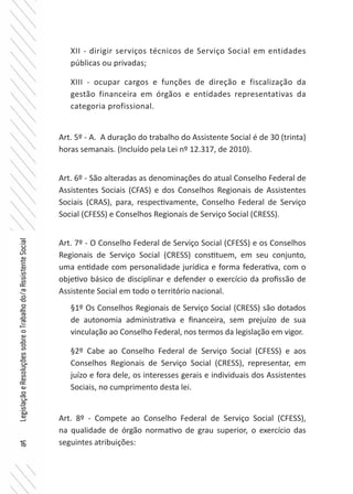 16
LegislaçãoeResoluçõessobreoTrabalhodo/aAssistenteSocial
XII - dirigir serviços técnicos de Serviço Social em entidades
públicas ou privadas;
XIII - ocupar cargos e funções de direção e fiscalização da
gestão financeira em órgãos e entidades representativas da
categoria profissional.
Art. 5º - A. A duração do trabalho do Assistente Social é de 30 (trinta)
horas semanais. (Incluído pela Lei nº 12.317, de 2010).
Art. 6º - São alteradas as denominações do atual Conselho Federal de
Assistentes Sociais (CFAS) e dos Conselhos Regionais de Assistentes
Sociais (CRAS), para, respectivamente, Conselho Federal de Serviço
Social (CFESS) e Conselhos Regionais de Serviço Social (CRESS).
Art. 7º - O Conselho Federal de Serviço Social (CFESS) e os Conselhos
Regionais de Serviço Social (CRESS) constituem, em seu conjunto,
uma entidade com personalidade jurídica e forma federativa, com o
objetivo básico de disciplinar e defender o exercício da profissão de
Assistente Social em todo o território nacional.
§1º Os Conselhos Regionais de Serviço Social (CRESS) são dotados
de autonomia administrativa e financeira, sem prejuízo de sua
vinculação ao Conselho Federal, nos termos da legislação em vigor.
§2º Cabe ao Conselho Federal de Serviço Social (CFESS) e aos
Conselhos Regionais de Serviço Social (CRESS), representar, em
juízo e fora dele, os interesses gerais e individuais dos Assistentes
Sociais, no cumprimento desta lei.
Art. 8º - Compete ao Conselho Federal de Serviço Social (CFESS),
na qualidade de órgão normativo de grau superior, o exercício das
seguintes atribuições:
 