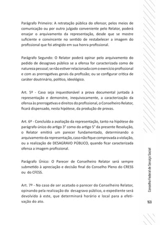169
ConselhoFederaldeServiçoSocial
Parágrafo Primeiro: A retratação pública do ofensor, pelos meios de
comunicação ou por outro julgado conveniente pelo Relator, poderá
ensejar o arquivamento da representação, desde que se mostre
suficiente e convincente no sentido de restabelecer a imagem do
profissional que foi atingido em sua honra profissional.
Parágrafo Segundo: O Relator poderá opinar pelo arquivamento do
pedido de desagravo público se a ofensa for caracterizada como de
naturezapessoal;senãoestiverrelacionadacomoexercícioprofissional
e com as prerrogativas gerais da profissão; ou se configurar critica de
caráter doutrinário, político, ideológico.
Art. 5º - Caso seja inquestionável a prova documental juntada à
representação e demonstre, inequivocamente, a caracterização da
ofensa às prerrogativas e direitos do profissional, o Conselheiro Relator,
ficará dispensado, nesta hipótese, da produção de provas.
Art. 6º - Concluída a avaliação da representação, tanto na hipótese do
parágrafo único do artigo 3° como do artigo 5° da presente Resolução,
o Relator emitirá um parecer fundamentado, determinando o
arquivamentodarepresentação,casonãofiquecomprovadaaviolação,
ou a realização de DESAGRAVO PÚBLICO, quando ficar caracterizada
ofensa a imagem profissional.
Parágrafo Único: O Parecer de Conselheiro Relator será sempre
submetido à apreciação e decisão final do Conselho Pleno do CRESS
ou do CFESS.
Art. 7º - No caso de ser acatado o parecer do Conselheiro Relator,
opinando pela realização do desagravo público, o expediente será
devolvido à este, que determinará horário e local para a efeti-
vação do ato.
 
