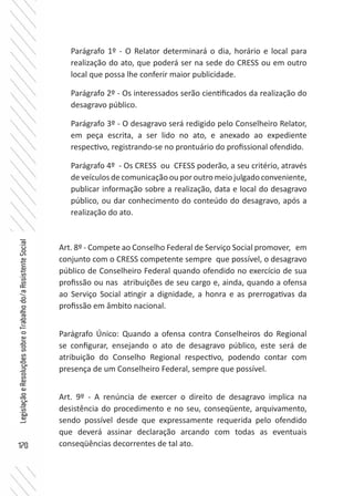 170
LegislaçãoeResoluçõessobreoTrabalhodo/aAssistenteSocial
Parágrafo 1º - O Relator determinará o dia, horário e local para
realização do ato, que poderá ser na sede do CRESS ou em outro
local que possa lhe conferir maior publicidade.
Parágrafo 2º - Os interessados serão cientificados da realização do
desagravo público.
Parágrafo 3º - O desagravo será redigido pelo Conselheiro Relator,
em peça escrita, a ser lido no ato, e anexado ao expediente
respectivo, registrando-se no prontuário do profissional ofendido.
Parágrafo 4º - Os CRESS ou CFESS poderão, a seu critério, através
de veículos de comunicação ou por outro meio julgado conveniente,
publicar informação sobre a realização, data e local do desagravo
público, ou dar conhecimento do conteúdo do desagravo, após a
realização do ato.
Art. 8º - Compete ao Conselho Federal de Serviço Social promover, em
conjunto com o CRESS competente sempre que possível, o desagravo
público de Conselheiro Federal quando ofendido no exercício de sua
profissão ou nas atribuições de seu cargo e, ainda, quando a ofensa
ao Serviço Social atingir a dignidade, a honra e as prerrogativas da
profissão em âmbito nacional.
Parágrafo Único: Quando a ofensa contra Conselheiros do Regional
se configurar, ensejando o ato de desagravo público, este será de
atribuição do Conselho Regional respectivo, podendo contar com
presença de um Conselheiro Federal, sempre que possível.
Art. 9º - A renúncia de exercer o direito de desagravo implica na
desistência do procedimento e no seu, conseqüente, arquivamento,
sendo possível desde que expressamente requerida pelo ofendido
que deverá assinar declaração arcando com todas as eventuais
conseqüências decorrentes de tal ato.
 