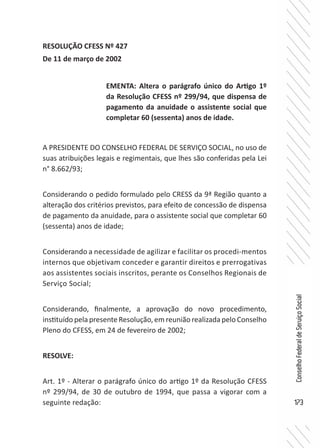 173
ConselhoFederaldeServiçoSocial
RESOLUÇÃO CFESS Nº 427
De 11 de março de 2002
A PRESIDENTE DO CONSELHO FEDERAL DE SERVIÇO SOCIAL, no uso de
suas atribuições legais e regimentais, que lhes são conferidas pela Lei
n° 8.662/93;
Considerando o pedido formulado pelo CRESS da 9ª Região quanto a
alteração dos critérios previstos, para efeito de concessão de dispensa
de pagamento da anuidade, para o assistente social que completar 60
(sessenta) anos de idade;
Considerando a necessidade de agilizar e facilitar os procedi-mentos
internos que objetivam conceder e garantir direitos e prerrogativas
aos assistentes sociais inscritos, perante os Conselhos Regionais de
Serviço Social;
Considerando, finalmente, a aprovação do novo procedimento,
instituído pela presente Resolução, em reunião realizada pelo Conselho
Pleno do CFESS, em 24 de fevereiro de 2002;
RESOLVE:
Art. 1º - Alterar o parágrafo único do artigo 1º da Resolução CFESS
nº 299/94, de 30 de outubro de 1994, que passa a vigorar com a
seguinte redação:
EMENTA: Altera o parágrafo único do Artigo 1º
da Resolução CFESS nº 299/94, que dispensa de
pagamento da anuidade o assistente social que
completar 60 (sessenta) anos de idade.
 