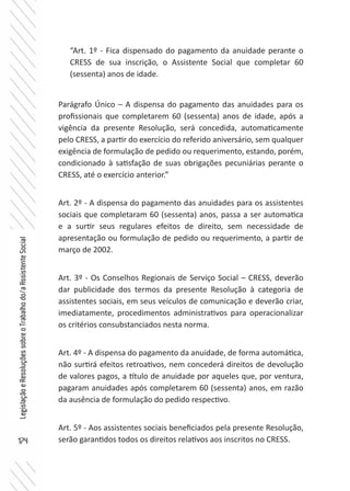 174
LegislaçãoeResoluçõessobreoTrabalhodo/aAssistenteSocial
“Art. 1º - Fica dispensado do pagamento da anuidade perante o
CRESS de sua inscrição, o Assistente Social que completar 60
(sessenta) anos de idade.
Parágrafo Único – A dispensa do pagamento das anuidades para os
profissionais que completarem 60 (sessenta) anos de idade, após a
vigência da presente Resolução, será concedida, automaticamente
pelo CRESS, a partir do exercício do referido aniversário, sem qualquer
exigência de formulação de pedido ou requerimento, estando, porém,
condicionado à satisfação de suas obrigações pecuniárias perante o
CRESS, até o exercício anterior.”
Art. 2º - A dispensa do pagamento das anuidades para os assistentes
sociais que completaram 60 (sessenta) anos, passa a ser automatica
e a surtir seus regulares efeitos de direito, sem necessidade de
apresentação ou formulação de pedido ou requerimento, a partir de
março de 2002.
Art. 3º - Os Conselhos Regionais de Serviço Social – CRESS, deverão
dar publicidade dos termos da presente Resolução à categoria de
assistentes sociais, em seus veículos de comunicação e deverão criar,
imediatamente, procedimentos administrativos para operacionalizar
os critérios consubstanciados nesta norma.
Art. 4º - A dispensa do pagamento da anuidade, de forma automática,
não surtirá efeitos retroativos, nem concederá direitos de devolução
de valores pagos, a título de anuidade por aqueles que, por ventura,
pagaram anuidades após completarem 60 (sessenta) anos, em razão
da ausência de formulação do pedido respectivo.
Art. 5º - Aos assistentes sociais beneficiados pela presente Resolução,
serão garantidos todos os direitos relativos aos inscritos no CRESS.
 