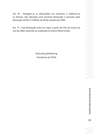 175
ConselhoFederaldeServiçoSocial
Art. 6º - Revogam-se as disposições em contrário, e ratificam-se
as demais, não alteradas pela presente Resolução e previstas pela
Resolução CFESS nº 299/94, de 30 de outubro de 1994.
Art. 7º - Esta Resolução entra em vigor a partir do mês de março do
ano de 2002, devendo ser publicada no Diário Oficial União.
Elaine Rossetti Behring
Presidente do CFESS
 