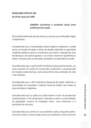183
ConselhoFederaldeServiçoSocial
RESOLUÇÃO CFESS Nº 383
De 29 de março de 1999
O Conselho Federal de Serviço Social, no uso de suas atribuições legais
e regimentais;
Considerando que a Constituição Federal vigente estabelece a saúde
como um direito de todos e dever do Estado, devendo ser garantido
mediante políticas sociais e econômicas que visem a redução do risco
de doenças e de outros agravos e ao acesso universal e igualitário às
ações e serviços para a promoção, proteção e recuperação da saúde;
Considerando que, a partir da 8ª Conferência Nacional de Saúde, um
novo conceito de saúde foi construído, ampliando a compreensão
da relação saúde-doença, como decorrência das condições de vida
e de trabalho;
Considerando que a 10ª Conferência Nacional de Saúde reafirmou a
necessidade de consolidar o Sistema Único de Saúde, com todos os
seus princípios e objetivos;
Considerando que as ações de saúde devem se dar na perspectiva
interdisciplinar a fim de garantir a atenção a todas as necessidades
da população usuária na mediação entre seus interesses e a
prestação de serviços;
Considerando que atribui-se ao assistente social, enquanto profis-
sional de saúde, a intervenção junto aos fenômenos sócio-culturais
EMENTA: Caracteriza o assistente social como
profissional da saúde.
 