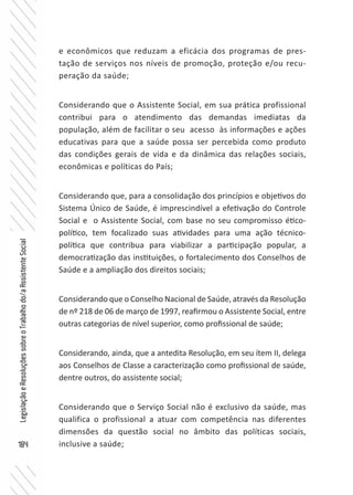 184
LegislaçãoeResoluçõessobreoTrabalhodo/aAssistenteSocial
e econômicos que reduzam a eficácia dos programas de pres-
tação de serviços nos níveis de promoção, proteção e/ou recu-
peração da saúde;
Considerando que o Assistente Social, em sua prática profissional
contribui para o atendimento das demandas imediatas da
população, além de facilitar o seu acesso às informações e ações
educativas para que a saúde possa ser percebida como produto
das condições gerais de vida e da dinâmica das relações sociais,
econômicas e políticas do País;
Considerando que, para a consolidação dos princípios e objetivos do
Sistema Único de Saúde, é imprescindível a efetivação do Controle
Social e o Assistente Social, com base no seu compromisso ético-
político, tem focalizado suas atividades para uma ação técnico-
política que contribua para viabilizar a participação popular, a
democratização das instituições, o fortalecimento dos Conselhos de
Saúde e a ampliação dos direitos sociais;
Considerando que o Conselho Nacional de Saúde, através da Resolução
de nº 218 de 06 de março de 1997, reafirmou o Assistente Social, entre
outras categorias de nível superior, como profissional de saúde;
Considerando, ainda, que a antedita Resolução, em seu ítem II, delega
aos Conselhos de Classe a caracterização como profissional de saúde,
dentre outros, do assistente social;
Considerando que o Serviço Social não é exclusivo da saúde, mas
qualifica o profissional a atuar com competência nas diferentes
dimensões da questão social no âmbito das políticas sociais,
inclusive a saúde;
 