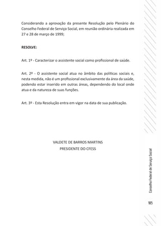 185
ConselhoFederaldeServiçoSocial
Considerando a aprovação da presente Resolução pelo Plenário do
Conselho Federal de Serviço Social, em reunião ordinária realizada em
27 e 28 de março de 1999;
RESOLVE:
Art. 1º - Caracterizar o assistente social como profissional de saúde.
Art. 2º - O assistente social atua no âmbito das políticas sociais e,
nesta medida, não é um profissional exclusivamente da área da saúde,
podendo estar inserido em outras áreas, dependendo do local onde
atua e da natureza de suas funções.
Art. 3º - Esta Resolução entra em vigor na data de sua publicação.
VALDETE DE BARROS MARTINS
PRESIDENTE DO CFESS
 