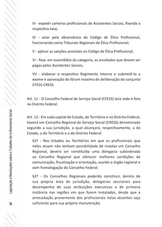 18
LegislaçãoeResoluçõessobreoTrabalhodo/aAssistenteSocial
III - expedir carteiras profissionais de Assistentes Sociais, fixando a
respectiva taxa;
IV - zelar pela observância do Código de Ética Profissional,
funcionando como Tribunais Regionais de Ética Profissional;
V - aplicar as sanções previstas no Código de Ética Profissional;
VI - fixar, em assembléia da categoria, as anuidades que devem ser
pagas pelos Assistentes Sociais;
VII - elaborar o respectivo Regimento Interno e submetê-lo a
exame e aprovação do fórum máximo de deliberação do conjunto
CFESS-CRESS.
Art. 11 - O Conselho Federal de Serviço Social (CFESS) terá sede e foro
no Distrito Federal.
Art. 12 - Em cada capital de Estado, de Território e no Distrito Federal,
haverá um Conselho Regional de Serviço Social (CRESS) denominado
segundo a sua jurisdição, a qual alcançará, respectivamente, a do
Estado, a do Território e a do Distrito Federal.
§1º - Nos Estados ou Territórios em que os profissionais que
neles atuam não tenham possibilidade de instalar um Conselho
Regional, deverá ser constituída uma delegacia subordinada
ao Conselho Regional que oferecer melhores condições de
comunicação, fiscalização e orientação, ouvido o órgão regional e
com homologação do Conselho Federal.
§2º - Os Conselhos Regionais poderão constituir, dentro de
sua própria área de jurisdição, delegacias seccionais para
desempenho de suas atribuições executivas e de primeira
instância nas regiões em que forem instalados, desde que a
arrecadação proveniente dos profissionais nelas atuantes seja
suficiente para sua própria manutenção.
 