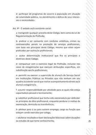 25
ConselhoFederaldeServiçoSocial
d- participar de programas de socorro à população em situação
de calamidade pública, no atendimento e defesa de seus interes-
ses e necessidades.
Art. 4º - É vedado ao/à assistente social:
a- transgredir qualquer preceito deste Código, bem como da Lei de
Regulamentação da Profissão;
b- praticar e ser conivente com condutas antiéticas, crimes ou
contravenções penais na prestação de serviços profissionais,
com base nos princípios deste Código, mesmo que estes sejam
praticados por outros/as profissionais;
c- acatar determinação institucional que fira os princípios e
diretrizes deste Código;
d- compactuar com o exercício ilegal da Profissão, inclusive nos
casos de estagiários/as que exerçam atribuições específicas, em
substituição aos/às profissionais;
e- permitir ou exercer a supervisão de aluno/a de Serviço Social
em Instituições Públicas ou Privadas que não tenham em seu
quadro assistente social que realize acompanhamento direto ao/à
aluno/a estagiário/a;
f- assumir responsabilidade por atividade para as quais não esteja
capacitado/a pessoal e tecnicamente;
g- substituir profissional que tenha sido exonerado/a por defender
os princípios da ética profissional, enquanto perdurar o motivo da
exoneração, demissão ou transferência;
h- pleitear para si ou para outrem emprego, cargo ou função que
estejam sendo exercidos por colega;
i- adulterar resultados e fazer declarações falaciosas sobre situações
ou estudos de que tome conhecimento;
 