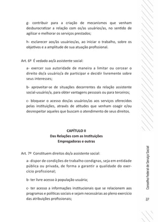 27
ConselhoFederaldeServiçoSocial
g- contribuir para a criação de mecanismos que venham
desburocratizar a relação com os/as usuários/as, no sentido de
agilizar e melhorar os serviços prestados;
h- esclarecer aos/às usuários/as, ao iniciar o trabalho, sobre os
objetivos e a amplitude de sua atuação profissional.
Art. 6º É vedado ao/à assistente social:
a- exercer sua autoridade de maneira a limitar ou cercear o
direito do/a usuário/a de participar e decidir livremente sobre
seus interesses;
b- aproveitar-se de situações decorrentes da relação assistente
social-usuário/a, para obter vantagens pessoais ou para terceiros;
c- bloquear o acesso dos/as usuários/as aos serviços oferecidos
pelas instituições, através de atitudes que venham coagir e/ou
desrespeitar aqueles que buscam o atendimento de seus direitos.
CAPÍTULO II
Das Relações com as Instituições
Empregadoras e outras
Art. 7º Constituem direitos do/a assistente social:
a- dispor de condições de trabalho condignas, seja em entidade
pública ou privada, de forma a garantir a qualidade do exer-
cício profissional;
b- ter livre acesso à população usuária;
c- ter acesso a informações institucionais que se relacionem aos
programas e políticas sociais e sejam necessárias ao pleno exercício
das atribuições profissionais;
 