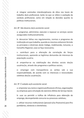 28
LegislaçãoeResoluçõessobreoTrabalhodo/aAssistenteSocial
d- integrar comissões interdisciplinares de ética nos locais de
trabalho do/a profissional, tanto no que se refere à avaliação da
conduta profissional, como em relação às decisões quanto às
políticas institucionais.
Art. 8º São deveres do/a assistente social:
a- programar, administrar, executar e repassar os serviços sociais
assegurados institucionalmente;
b- denunciar falhas nos regulamentos, normas e programas da
instituição em que trabalha, quando os mesmos estiverem ferindo
os princípios e diretrizes deste Código, mobilizando, inclusive, o
Conselho Regional, caso se faça necessário;
c- contribuir para a alteração da correlação de forças
institucionais, apoiando as legítimas demandas de interesse da
população usuária;
d- empenhar-se na viabilização dos direitos sociais dos/as
usuários/as, através dos programas e políticas sociais;
e- empregar com transparência as verbas sob a sua
responsabilidade, de acordo com os interesses e necessidades
coletivas dos/as usuários/as.
Art. 9º É vedado ao/à assistente social:
a- emprestar seu nome e registro profissional a firmas, organizações
ou empresas para simulação do exercício efetivo do Serviço Social;
b- usar ou permitir o tráfico de influência para obtenção de
emprego, desrespeitando concurso ou processos seletivos;
c- utilizar recursos institucionais (pessoal e/ou financeiro) para fins
partidários, eleitorais e clientelistas.
 