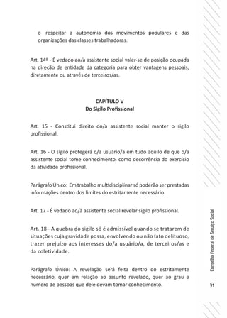 31
ConselhoFederaldeServiçoSocial
c- respeitar a autonomia dos movimentos populares e das
organizações das classes trabalhadoras.
Art. 14º - É vedado ao/à assistente social valer-se de posição ocupada
na direção de entidade da categoria para obter vantagens pessoais,
diretamente ou através de terceiros/as.
CAPÍTULO V
Do Sigilo Profissional
Art. 15 - Constitui direito do/a assistente social manter o sigilo
profissional.
Art. 16 - O sigilo protegerá o/a usuário/a em tudo aquilo de que o/a
assistente social tome conhecimento, como decorrência do exercício
da atividade profissional.
Parágrafo Único: Em trabalho multidisciplinar só poderão ser prestadas
informações dentro dos limites do estritamente necessário.
Art. 17 - É vedado ao/à assistente social revelar sigilo profissional.
Art. 18 - A quebra do sigilo só é admissível quando se tratarem de
situações cuja gravidade possa, envolvendo ou não fato delituoso,
trazer prejuízo aos interesses do/a usuário/a, de terceiros/as e
da coletividade.
Parágrafo Único: A revelação será feita dentro do estritamente
necessário, quer em relação ao assunto revelado, quer ao grau e
número de pessoas que dele devam tomar conhecimento.
 