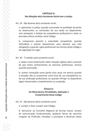 32
LegislaçãoeResoluçõessobreoTrabalhodo/aAssistenteSocial
CAPÍTULO VI
Das Relações do/a Assistente Social com a Justiça
Art. 19 - São deveres do/a assistente social:
a- apresentar à justiça, quando convocado na qualidade de perito
ou testemunha, as conclusões do seu laudo ou depoimento,
sem extrapolar o âmbito da competência profissional e violar os
princípios éticos contidos neste Código;
b- comparecer perante a autoridade competente, quando
intimado/a a prestar depoimento, para declarar que está
obrigado/a a guardar sigilo profissional nos termos deste Código e
da Legislação em vigor.
Art. 20 - É vedado ao/à assistente social:
a- depor como testemunha sobre situação sigilosa do/a usuário/a
de que tenha conhecimento no exercício profissional, mesmo
quando autorizado;
b- aceitar nomeação como perito e/ou atuar em perícia quando
a situação não se caracterizar como área de sua competência ou
de sua atribuição profissional, ou quando infringir os dispositivos
legais relacionados a impedimentos ou suspeição.
TÍTULO IV
Da Observância, Penalidades, Aplicação e
Cumprimento Deste Código
Art. 21 - São deveres do/a assistente social:
a- cumprir e fazer cumprir este Código;
b- denunciar ao Conselho Regional de Serviço Social, através
de comunicação fundamentada, qualquer forma de exercício
irregular da Profissão, infrações a princípios e diretrizes deste
 