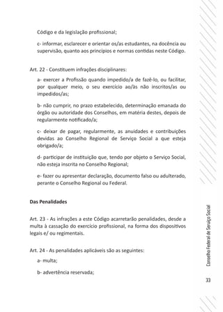 33
ConselhoFederaldeServiçoSocial
Código e da legislação profissional;
c- informar, esclarecer e orientar os/as estudantes, na docência ou
supervisão, quanto aos princípios e normas contidas neste Código.
Art. 22 - Constituem infrações disciplinares:
a- exercer a Profissão quando impedido/a de fazê-lo, ou facilitar,
por qualquer meio, o seu exercício ao/às não inscritos/as ou
impedidos/as;
b- não cumprir, no prazo estabelecido, determinação emanada do
órgão ou autoridade dos Conselhos, em matéria destes, depois de
regularmente notificado/a;
c- deixar de pagar, regularmente, as anuidades e contribuições
devidas ao Conselho Regional de Serviço Social a que esteja
obrigado/a;
d- participar de instituição que, tendo por objeto o Serviço Social,
não esteja inscrita no Conselho Regional;
e- fazer ou apresentar declaração, documento falso ou adulterado,
perante o Conselho Regional ou Federal.
Das Penalidades
Art. 23 - As infrações a este Código acarretarão penalidades, desde a
multa à cassação do exercício profissional, na forma dos dispositivos
legais e/ ou regimentais.
Art. 24 - As penalidades aplicáveis são as seguintes:
a- multa;
b- advertência reservada;
 