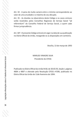 36
LegislaçãoeResoluçõessobreoTrabalhodo/aAssistenteSocial
Art. 34 - A pena de multa variará entre o mínimo correspondente ao
valor de uma anuidade e o máximo do seu décuplo.
Art. 35 - As dúvidas na observância deste Código e os casos omissos
serão resolvidos pelos Conselhos Regionais de Serviço Social “ad
referendum” do Conselho Federal de Serviço Social, a quem cabe
firmar jurisprudência.
Art. 36º - O presente Código entrará em vigor na data de sua publicação
no Diário Oficial da União, revogando-se as disposições em contrário.
Brasília, 13 de março de 1993
MARLISE VINAGRE SILVA
Presidente do CFESS
Publicado no Diário Oficial da União N 60, de 30.03.93, Seção I, páginas
4004 a 4007 e alterado pela Resolução CFESS nº290, publicada no
Diário Oficial da União de 11de fevereiro de 1994.
 