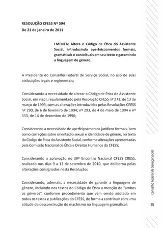 39
ConselhoFederaldeServiçoSocial
RESOLUÇÃO CFESS Nº 594
De 21 de janeiro de 2011
A Presidente do Conselho Federal de Serviço Social, no uso de suas
atribuições legais e regimentais;
Considerando a necessidade de alterar o Código de Ética do Assistente
Social, em vigor, regulamentado pela Resolução CFESS nº 273, de 13 de
março de 1993, com as alterações introduzidas pelas Resoluções CFESS
nº 290, de 6 de fevereiro de 1994; nº 293, de 4 de maio de 1994 e nº
333, de 14 de dezembro de 1996;
Considerando a necessidade de aperfeiçoamentos jurídicos formais, bem
como correções sobre orientação sexual e identidade de gênero, no texto
doCódigodeÉticadoAssistenteSocial,conformealteraçõesapresentadas
pela Comissão Nacional de Ética e Direitos Humanos do CFESS;
Considerando a aprovação no 39º Encontro Nacional CFESS CRESS,
realizado nos dias 9 a 12 de setembro de 2010, que deliberou pelas
alterações consignadas nesta Resolução;
Considerando, ademais, a necessidade de garantir a linguagem de
gênero, incluindo nos textos do Código de Ética a menção de “ambos
os gêneros”, conforme procedimento que vem sendo adotado em
todos os textos e publicações do CFESS, de forma a contribuir com uma
atitude de desconstrução do machismo na linguagem gramatical;
EMENTA: Altera o Código de Ética do Assistente
Social, introduzindo aperfeiçoamentos formais,
gramaticais e conceituais em seu texto e garantindo
a linguagem de gênero.
 