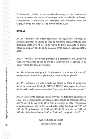 40
LegislaçãoeResoluçõessobreoTrabalhodo/aAssistenteSocial
Considerando, ainda, a supremacia da categoria dos assistentes
sociais representada, nacionalmente por mais de 95% de mulheres;
Considerando a aprovação das alterações pelo Conselho Pleno do
CFESS, reunido nos dias 4 a 7 de novembro de 2010;
RESOLVE:
Art. 1º - Numerar em ordem seqüencial, em algarismos romanos, os
princípios contidos no Código de Ética do Assistente Social, instituído pela
Resolução CFESS nº 273, de 13 de março de 1993, publicada no Diário
Oficial da União nº 60, de 30 de março de 1993, Seção 1, páginas 4004 a
4007.
Art.2º - Adotar as correções gramaticais e ortográficas no Código de
Ética do Assistente Social de modo a aperfeiçoá-lo e adequá-lo as
novas regras da língua portuguesa.
Art. 3º - Substituir a designação “opção sexual” por “orientação sexual”
e no princípio XI substituir gênero por “identidade de gênero”
Art. 4º - Introduzir em todo o texto do Código de Ética do Assistente
Social, de que trata a Resolução CFESS nº 273/93, a linguagem de gênero,
adotando forma feminina e masculina: “o/a; os/as; trabalhadores/as, etc.”.
Art. 5º - A presente Resolução entra em vigor na data da sua publicação
esuasalteraçõesdeverãoserincorporadasaotextodaResoluçãoCFESS
nº 273, de 13 de março de 1993, com a seguinte menção: “Resolução
atualizada com as alterações introduzidas pelas Resoluções CFESS: nº
290, de 06 de fevereiro de 1994; nº 293, de 04 de maio de 1994; nº
333, de 14 de dezembro de 1996; nº 594, de 21 de janeiro de 2011.”
Ivanete Salete Boschetti
Presidente do CFESS
 
