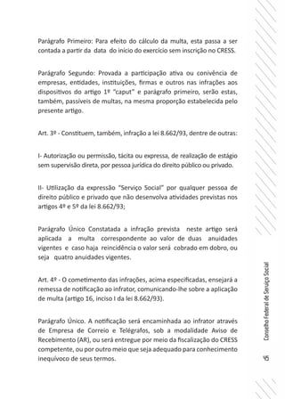 45
ConselhoFederaldeServiçoSocial
Parágrafo Primeiro: Para efeito do cálculo da multa, esta passa a ser
contada a partir da data do início do exercício sem inscrição no CRESS.
Parágrafo Segundo: Provada a participação ativa ou conivência de
empresas, entidades, instituições, firmas e outros nas infrações aos
dispositivos do artigo 1º “caput” e parágrafo primeiro, serão estas,
também, passíveis de multas, na mesma proporção estabelecida pelo
presente artigo.
Art. 3º - Constituem, também, infração a lei 8.662/93, dentre de outras:
I- Autorização ou permissão, tácita ou expressa, de realização de estágio
sem supervisão direta, por pessoa jurídica do direito público ou privado.
II- Utilização da expressão “Serviço Social” por qualquer pessoa de
direito público e privado que não desenvolva atividades previstas nos
artigos 4º e 5º da lei 8.662/93;
Parágrafo Único Constatada a infração prevista neste artigo será
aplicada a multa correspondente ao valor de duas anuidades
vigentes e caso haja reincidência o valor será cobrado em dobro, ou
seja quatro anuidades vigentes.
Art. 4º - O cometimento das infrações, acima especificadas, ensejará a
remessa de notificação ao infrator, comunicando-lhe sobre a aplicação
de multa (artigo 16, inciso I da lei 8.662/93).
Parágrafo Único. A notificação será encaminhada ao infrator através
de Empresa de Correio e Telégrafos, sob a modalidade Aviso de
Recebimento (AR), ou será entregue por meio da fiscalização do CRESS
competente, ou por outro meio que seja adequado para conhecimento
inequívoco de seus termos.
 