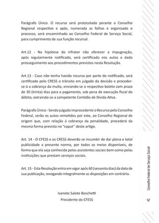 47
ConselhoFederaldeServiçoSocial
Parágrafo Único. O recurso será protocolado perante o Conselho
Regional respectivo e após, numerada as folhas e organizado o
processo, será encaminhado ao Conselho Federal de Serviço Social,
para cumprimento de sua função recursal.
Art.12 - Na hipótese do infrator não oferecer a impugnação,
após regularmente notificado, será certificado nos autos e dado
prosseguimento aos procedimentos previstos nesta Resolução.
Art.13 - Caso não tenha havido recurso por parte do notificado, será
certificado pelo CRESS o trânsito em julgado da decisão e proceder-
se-á a cobrança da multa, enviando-se o respectivo boleto com prazo
de 30 (trinta) dias para o pagamento, sob pena de execução fiscal do
débito, extraindo-se a competente Certidão de Divida Ativa.
ParágrafoÚnico-SendojulgadoimprocedenteoRecursopeloConselho
Federal, serão os autos remetidos por este, ao Conselho Regional de
origem que, com relação à cobrança da penalidade, procederá da
mesma forma prevista no “caput” deste artigo.
Art. 14 - O CFESS e os CRESS deverão se incumbir de dar plena e total
publicidade a presente norma, por todos os meios disponíveis, de
forma que ela seja conhecida pelos assistentes sociais bem como pelas
instituições que prestam serviços sociais.
Art. 15 - Esta Resolução entra em vigor após 60 (sessenta dias) da data de
sua publicação, revogando integralmente as disposições em contrário.
Ivanete Salete Boschetti
Presidente do CFESS
 
