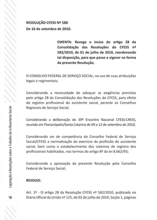 48
LegislaçãoeResoluçõessobreoTrabalhodo/aAssistenteSocial
RESOLUÇÃO CFESS Nº 588
De 16 de setembro de 2010.
O CONSELHO FEDERAL DE SERVIÇO SOCIAL, no uso de suas atribuições
legais e regimentais;
Considerando a necessidade de adequar as exigências previstas
pelo artigo 28 da Consolidação das Resoluções do CFESS, para efeito
do registro profissional do assistente social, perante os Conselhos
Regionais de Serviço Social;
Considerando a deliberação do 39º Encontro Nacional CFESS-CRESS,
reunido em Florianópolis/Santa Catarina de 09 a 12 de setembro de 2010;
Considerando ser de competência do Conselho Federal de Serviço
Social/CFESS a normatização do exercício da profissão do assistente
social, bem como o estabelecimento dos sistemas de registro dos
profissionais habilitados, nos termos do artigo 8º da lei 8.662/93;
Considerando a aprovação da presente Resolução pelo Conselho
Federal de Serviço Social;
RESOLVE:
Art. 1º - O artigo 28 da Resolução CFESS nº 582/2010, publicada no
Diário Oficial da União nº 125, de 02 de julho de 2010, Seção 1, páginas
EMENTA: Revoga o inciso do artigo 28 da
Consolidação das Resoluções do CFESS nº
582/2010, de 01 de julho de 2010, reordenando
tal disposição, para que passe a vigorar na forma
da presente Resolução.
 