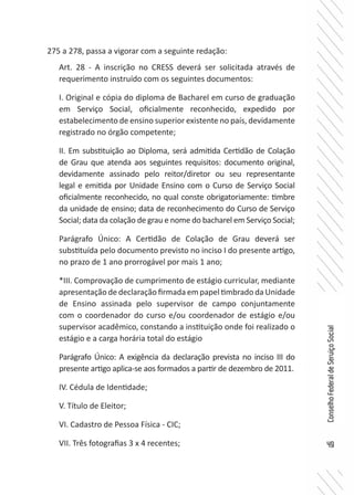49
ConselhoFederaldeServiçoSocial
275 a 278, passa a vigorar com a seguinte redação:
Art. 28 - A inscrição no CRESS deverá ser solicitada através de
requerimento instruído com os seguintes documentos:
I. Original e cópia do diploma de Bacharel em curso de graduação
em Serviço Social, oficialmente reconhecido, expedido por
estabelecimento de ensino superior existente no país, devidamente
registrado no órgão competente;
II. Em substituição ao Diploma, será admitida Certidão de Colação
de Grau que atenda aos seguintes requisitos: documento original,
devidamente assinado pelo reitor/diretor ou seu representante
legal e emitida por Unidade Ensino com o Curso de Serviço Social
oficialmente reconhecido, no qual conste obrigatoriamente: timbre
da unidade de ensino; data de reconhecimento do Curso de Serviço
Social; data da colação de grau e nome do bacharel em Serviço Social;
Parágrafo Único: A Certidão de Colação de Grau deverá ser
substituída pelo documento previsto no inciso I do presente artigo,
no prazo de 1 ano prorrogável por mais 1 ano;
*III. Comprovação de cumprimento de estágio curricular, mediante
apresentação de declaração firmada em papel timbrado da Unidade
de Ensino assinada pelo supervisor de campo conjuntamente
com o coordenador do curso e/ou coordenador de estágio e/ou
supervisor acadêmico, constando a instituição onde foi realizado o
estágio e a carga horária total do estágio
Parágrafo Único: A exigência da declaração prevista no inciso III do
presente artigo aplica-se aos formados a partir de dezembro de 2011.
IV. Cédula de Identidade;
V. Título de Eleitor;
VI. Cadastro de Pessoa Física - CIC;
VII. Três fotografias 3 x 4 recentes;
 