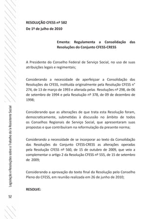 52
LegislaçãoeResoluçõessobreoTrabalhodo/aAssistenteSocial
RESOLUÇÃO CFESS nº 582
De 1º de julho de 2010
A Presidente do Conselho Federal de Serviço Social, no uso de suas
atribuições legais e regimentais;
Considerando a necessidade de aperfeiçoar a Consolidação das
Resoluções do CFESS, instituída originalmente pela Resolução CFESS n°
274, de 13 de março de 1993 e alterada pelas Resoluções nº 298, de 06
de setembro de 1994 e pela Resolução nº 378, de 09 de dezembro de
1998;
Considerando que as alterações de que trata esta Resolução foram,
democraticamente, submetidas à discussão no âmbito de todos
os Conselhos Regionais de Serviço Social, que apresentaram suas
propostas e que contribuíram na reformulação da presente norma;
Considerando a necessidade de se incorporar ao texto da Consolidação
das Resoluções do Conjunto CFESS-CRESS as alterações operadas
pela Resolução CFESS nº 560, de 15 de outubro de 2009, que veio a
complementar o artigo 2 da Resolução CFESS nº 555, de 15 de setembro
de 2009;
Considerando a aprovação do texto final da Resolução pelo Conselho
Pleno do CFESS, em reunião realizada em 26 de junho de 2010;
RESOLVE:
Ementa: Regulamenta a Consolidação das
Resoluções do Conjunto CFESS-CRESS
 