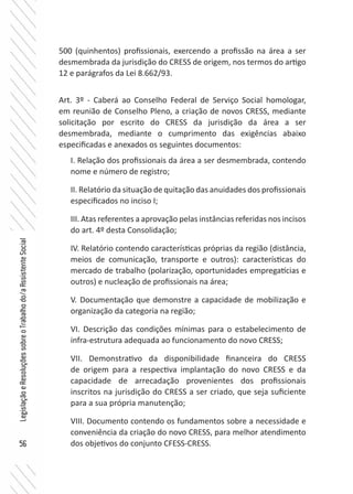 56
LegislaçãoeResoluçõessobreoTrabalhodo/aAssistenteSocial
500 (quinhentos) profissionais, exercendo a profissão na área a ser
desmembrada da jurisdição do CRESS de origem, nos termos do artigo
12 e parágrafos da Lei 8.662/93.
Art. 3º - Caberá ao Conselho Federal de Serviço Social homologar,
em reunião de Conselho Pleno, a criação de novos CRESS, mediante
solicitação por escrito do CRESS da jurisdição da área a ser
desmembrada, mediante o cumprimento das exigências abaixo
especificadas e anexados os seguintes documentos:
I. Relação dos profissionais da área a ser desmembrada, contendo
nome e número de registro;
II. Relatório da situação de quitação das anuidades dos profissionais
especificados no inciso I;
III. Atas referentes a aprovação pelas instâncias referidas nos incisos
do art. 4º desta Consolidação;
IV. Relatório contendo características próprias da região (distância,
meios de comunicação, transporte e outros): características do
mercado de trabalho (polarização, oportunidades empregatícias e
outros) e nucleação de profissionais na área;
V. Documentação que demonstre a capacidade de mobilização e
organização da categoria na região;
VI. Descrição das condições mínimas para o estabelecimento de
infra-estrutura adequada ao funcionamento do novo CRESS;
VII. Demonstrativo da disponibilidade financeira do CRESS
de origem para a respectiva implantação do novo CRESS e da
capacidade de arrecadação provenientes dos profissionais
inscritos na jurisdição do CRESS a ser criado, que seja suficiente
para a sua própria manutenção;
VIII. Documento contendo os fundamentos sobre a necessidade e
conveniência da criação do novo CRESS, para melhor atendimento
dos objetivos do conjunto CFESS-CRESS.
 