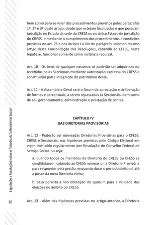 60
LegislaçãoeResoluçõessobreoTrabalhodo/aAssistenteSocial
bem como para se valer dos procedimentos previstos pelos parágrafos
1º, 2º e 3º deste artigo, desde que estejam localizadas e que possuam
jurisdição no Estado da sede do CRESS ou no único Estado de jurisdição
do CRESS, e mediante o cumprimento dos procedimentos e condições
previstas no art. 7º e nos incisos I a VIII do parágrafo único do mesmo
artigo desta Consolidação das Resoluções, cabendo ao CFESS, nesta
hipótese, funcionar somente como instância recursal.
Art. 10 - Os bens de qualquer natureza só poderão ser adquiridos ou
recebidos pelas Seccionais mediante autorização expressa do CRESS e
constituirão parte integrante do patrimônio deste.
Art. 11 - A Assembleia Geral será o fórum de apreciação e deliberação
de formas e percentuais, a serem repassados às Seccionais, bem como
de seu gerenciamento, administração e prestação de contas.
CAPÍTULO IV
DAS DIRETORIAS PROVISÓRIAS
Art. 12 - Poderão ser nomeadas Diretorias Provisórias para o CFESS,
CRESS e Seccionais, nas hipóteses previstas pelo Código Eleitoral em
vigor, instituído regularmente por Resolução do Conselho Federal de
Serviço Social, ou seja:
a. quando todos os membros da Diretoria do CRESS ou CFESS se
candidatarem, cabendo ao CFESS nomear uma Diretoria Provisória
para responder pela gestão, enquanto durar o período eleitoral, até
a posse da nova Diretoria eleita;
b. caso persista a não obtenção do quórum para a validade das
eleições no âmbito do CRESS.
Art. 13 - Além das hipóteses previstas no artigo anterior, a Diretoria
 