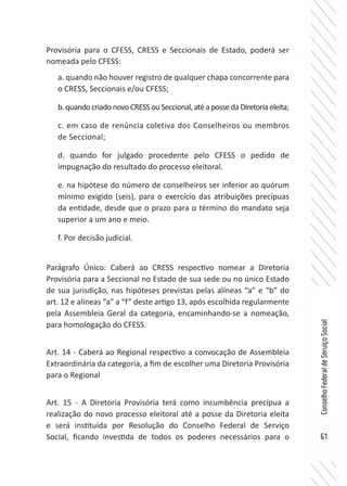 61
ConselhoFederaldeServiçoSocial
Provisória para o CFESS, CRESS e Seccionais de Estado, poderá ser
nomeada pelo CFESS:
a. quando não houver registro de qualquer chapa concorrente para
o CRESS, Seccionais e/ou CFESS;
b.quandocriadonovoCRESSouSeccional,atéapossedaDiretoriaeleita;
c. em caso de renúncia coletiva dos Conselheiros ou membros
de Seccional;
d. quando for julgado procedente pelo CFESS o pedido de
impugnação do resultado do processo eleitoral.
e. na hipótese do número de conselheiros ser inferior ao quórum
mínimo exigido (seis), para o exercício das atribuições precípuas
da entidade, desde que o prazo para o término do mandato seja
superior a um ano e meio.
f. Por decisão judicial.
Parágrafo Único: Caberá ao CRESS respectivo nomear a Diretoria
Provisória para a Seccional no Estado de sua sede ou no único Estado
de sua jurisdição, nas hipóteses previstas pelas alíneas “a” e “b” do
art. 12 e alíneas “a” a “f” deste artigo 13, após escolhida regularmente
pela Assembleia Geral da categoria, encaminhando-se a nomeação,
para homologação do CFESS.
Art. 14 - Caberá ao Regional respectivo a convocação de Assembleia
Extraordinária da categoria, a fim de escolher uma Diretoria Provisória
para o Regional
Art. 15 - A Diretoria Provisória terá como incumbência precípua a
realização do novo processo eleitoral até a posse da Diretoria eleita
e será instituída por Resolução do Conselho Federal de Serviço
Social, ficando investida de todos os poderes necessários para o
 