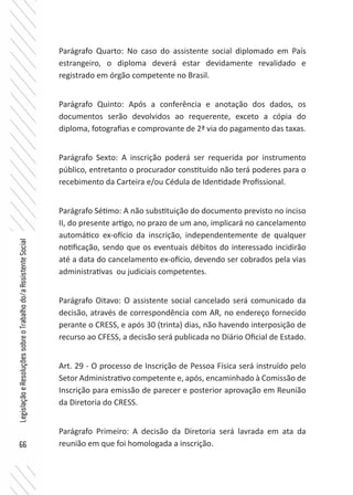 66
LegislaçãoeResoluçõessobreoTrabalhodo/aAssistenteSocial
Parágrafo Quarto: No caso do assistente social diplomado em País
estrangeiro, o diploma deverá estar devidamente revalidado e
registrado em órgão competente no Brasil.
Parágrafo Quinto: Após a conferência e anotação dos dados, os
documentos serão devolvidos ao requerente, exceto a cópia do
diploma, fotografias e comprovante de 2ª via do pagamento das taxas.
Parágrafo Sexto: A inscrição poderá ser requerida por instrumento
público, entretanto o procurador constituído não terá poderes para o
recebimento da Carteira e/ou Cédula de Identidade Profissional.
Parágrafo Sétimo: A não substituição do documento previsto no inciso
II, do presente artigo, no prazo de um ano, implicará no cancelamento
automático ex-ofício da inscrição, independentemente de qualquer
notificação, sendo que os eventuais débitos do interessado incidirão
até a data do cancelamento ex-ofício, devendo ser cobrados pela vias
administrativas ou judiciais competentes.
Parágrafo Oitavo: O assistente social cancelado será comunicado da
decisão, através de correspondência com AR, no endereço fornecido
perante o CRESS, e após 30 (trinta) dias, não havendo interposição de
recurso ao CFESS, a decisão será publicada no Diário Oficial de Estado.
Art. 29 - O processo de Inscrição de Pessoa Física será instruído pelo
Setor Administrativo competente e, após, encaminhado à Comissão de
Inscrição para emissão de parecer e posterior aprovação em Reunião
da Diretoria do CRESS.
Parágrafo Primeiro: A decisão da Diretoria será lavrada em ata da
reunião em que foi homologada a inscrição.
 