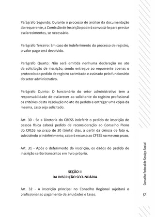 67
ConselhoFederaldeServiçoSocial
Parágrafo Segundo: Durante o processo de análise da documentação
do requerente, a Comissão de Inscrição poderá convocá-lo para prestar
esclarecimentos, se necessário.
Parágrafo Terceiro: Em caso de indeferimento do processo de registro,
o valor pago será devolvido.
Parágrafo Quarto: Não será emitida nenhuma declaração no ato
da solicitação de inscrição, sendo entregue ao requerente apenas o
protocolo do pedido de registro carimbado e assinado pelo funcionário
do setor administrativo.
Parágrafo Quinto: O funcionário do setor administrativo tem a
responsabilidade de esclarecer ao solicitante do registro profissional
os critérios desta Resolução no ato do pedido e entregar uma cópia da
mesma, caso seja solicitado.
Art. 30 - Se a Diretoria do CRESS indeferir o pedido de inscrição de
pessoa física caberá pedido de reconsideração ao Conselho Pleno
do CRESS no prazo de 30 (trinta) dias, a partir da ciência de fato e,
subsistindo o indeferimento, caberá recurso ao CFESS no mesmo prazo.
Art. 31 - Após o deferimento da inscrição, os dados do pedido de
inscrição serão transcritos em livro próprio.
SEÇÃO II
DA INSCRIÇÃO SECUNDÁRIA
Art. 32 - A inscrição principal no Conselho Regional sujeitará o
profissional ao pagamento de anuidades e taxas.
 
