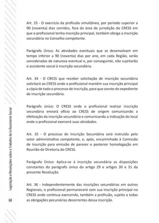 68
LegislaçãoeResoluçõessobreoTrabalhodo/aAssistenteSocial
Art. 33 - O exercício da profissão simultâneo, por período superior a
90 (noventa) dias corridos, fora da área de jurisdição do CRESS em
que o profissional tenha inscrição principal, também obriga a inscrição
secundária no Conselho competente.
Parágrafo Único: As atividades eventuais que se desenvolvam em
tempo inferior a 90 (noventa) dias por ano, em cada Região, serão
consideradas de natureza eventual e, por conseguinte, não sujeitarão
o assistente social à inscrição secundária.
Art. 34 - O CRESS que receber solicitação de inscrição secundária
solicitará ao CRESS onde o profissional mantém sua inscrição principal
a cópia de todo o processo de inscrição, para que conste do expediente
de inscrição secundária.
Parágrafo único: O CRESS onde o profissional realizar inscrição
secundária enviará ofício ao CRESS de origem comunicando a
efetivação da inscrição secundária e comunicando a indicação do local
onde o profissional exercerá suas atividades.
Art. 35 - O processo de Inscrição Secundária será instruído pelo
setor administrativo competente, e, após, encaminhado à Comissão
de Inscrição para emissão de parecer e posterior homologação em
Reunião de Diretoria do CRESS.
Parágrafo Único: Aplica-se á inscrição secundária as disposições
constantes do parágrafo único do artigo 29 e artigos 30 e 31 da
presente Resolução.
Art. 36 - Independentemente das inscrições secundárias em outros
Regionais, o profissional permanecerá com sua inscrição principal no
CRESS onde continua exercendo, também a profissão, sujeito a todas
as obrigações pecuniárias decorrentes dessa inscrição.
 