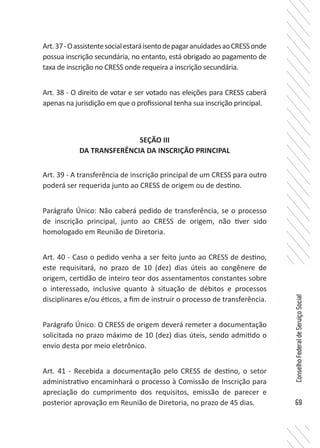 69
ConselhoFederaldeServiçoSocial
Art.37-OassistentesocialestaráisentodepagaranuidadesaoCRESSonde
possua inscrição secundária, no entanto, está obrigado ao pagamento de
taxa de inscrição no CRESS onde requeira a inscrição secundária.
Art. 38 - O direito de votar e ser votado nas eleições para CRESS caberá
apenas na jurisdição em que o profissional tenha sua inscrição principal.
SEÇÃO III
DA TRANSFERÊNCIA DA INSCRIÇÃO PRINCIPAL
Art. 39 - A transferência de inscrição principal de um CRESS para outro
poderá ser requerida junto ao CRESS de origem ou de destino.
Parágrafo Único: Não caberá pedido de transferência, se o processo
de inscrição principal, junto ao CRESS de origem, não tiver sido
homologado em Reunião de Diretoria.
Art. 40 - Caso o pedido venha a ser feito junto ao CRESS de destino,
este requisitará, no prazo de 10 (dez) dias úteis ao congênere de
origem, certidão de inteiro teor dos assentamentos constantes sobre
o interessado, inclusive quanto à situação de débitos e processos
disciplinares e/ou éticos, a fim de instruir o processo de transferência.
Parágrafo Único: O CRESS de origem deverá remeter a documentação
solicitada no prazo máximo de 10 (dez) dias úteis, sendo admitido o
envio desta por meio eletrônico.
Art. 41 - Recebida a documentação pelo CRESS de destino, o setor
administrativo encaminhará o processo à Comissão de Inscrição para
apreciação do cumprimento dos requisitos, emissão de parecer e
posterior aprovação em Reunião de Diretoria, no prazo de 45 dias.
 