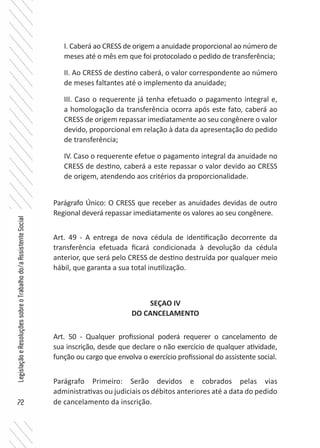 72
LegislaçãoeResoluçõessobreoTrabalhodo/aAssistenteSocial
I. Caberá ao CRESS de origem a anuidade proporcional ao número de
meses até o mês em que foi protocolado o pedido de transferência;
II. Ao CRESS de destino caberá, o valor correspondente ao número
de meses faltantes até o implemento da anuidade;
III. Caso o requerente já tenha efetuado o pagamento integral e,
a homologação da transferência ocorra após este fato, caberá ao
CRESS de origem repassar imediatamente ao seu congênere o valor
devido, proporcional em relação à data da apresentação do pedido
de transferência;
IV. Caso o requerente efetue o pagamento integral da anuidade no
CRESS de destino, caberá a este repassar o valor devido ao CRESS
de origem, atendendo aos critérios da proporcionalidade.
Parágrafo Único: O CRESS que receber as anuidades devidas de outro
Regional deverá repassar imediatamente os valores ao seu congênere.
Art. 49 - A entrega de nova cédula de identificação decorrente da
transferência efetuada ficará condicionada à devolução da cédula
anterior, que será pelo CRESS de destino destruída por qualquer meio
hábil, que garanta a sua total inutilização.
SEÇAO IV
DO CANCELAMENTO
Art. 50 - Qualquer profissional poderá requerer o cancelamento de
sua inscrição, desde que declare o não exercício de qualquer atividade,
função ou cargo que envolva o exercício profissional do assistente social.
Parágrafo Primeiro: Serão devidos e cobrados pelas vias
administrativas ou judiciais os débitos anteriores até a data do pedido
de cancelamento da inscrição.
 