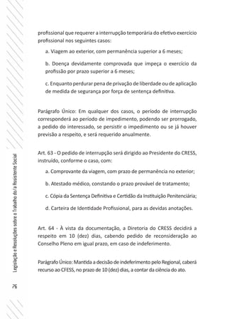 76
LegislaçãoeResoluçõessobreoTrabalhodo/aAssistenteSocial
profissional que requerer a interrupção temporária do efetivo exercício
profissional nos seguintes casos:
a. Viagem ao exterior, com permanência superior a 6 meses;
b. Doença devidamente comprovada que impeça o exercício da
profissão por prazo superior a 6 meses;
c. Enquanto perdurar pena de privação de liberdade ou de aplicação
de medida de segurança por força de sentença definitiva.
Parágrafo Único: Em qualquer dos casos, o período de interrupção
corresponderá ao período de impedimento, podendo ser prorrogado,
a pedido do interessado, se persistir o impedimento ou se já houver
previsão a respeito, e será requerido anualmente.
Art. 63 - O pedido de interrupção será dirigido ao Presidente do CRESS,
instruído, conforme o caso, com:
a. Comprovante da viagem, com prazo de permanência no exterior;
b. Atestado médico, constando o prazo provável de tratamento;
c. Cópia da Sentença Definitiva e Certidão da Instituição Penitenciária;
d. Carteira de Identidade Profissional, para as devidas anotações.
Art. 64 - À vista da documentação, a Diretoria do CRESS decidirá a
respeito em 10 (dez) dias, cabendo pedido de reconsideração ao
Conselho Pleno em igual prazo, em caso de indeferimento.
Parágrafo Único: Mantida a decisão de indeferimento pelo Regional, caberá
recurso ao CFESS, no prazo de 10 (dez) dias, a contar da ciência do ato.
 